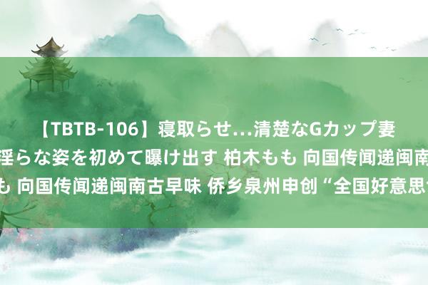 【TBTB-106】寝取らせ…清楚なGカップ妻が背徳感の快楽を知り淫らな姿を初めて曝け出す 柏木もも 向国传闻递闽南古早味 侨乡泉州申创“全国好意思食之齐”