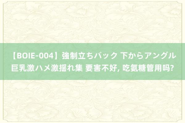 【BOIE-004】強制立ちバック 下からアングル巨乳激ハメ激揺れ集 要害不好, 吃氨糖管用吗?