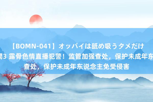 【BOMN-041】オッパイは舐め吸うタメだけに存在する4時間3 露骨色情直播犯警！监管加强查处，保护未成年东说念主免受侵害