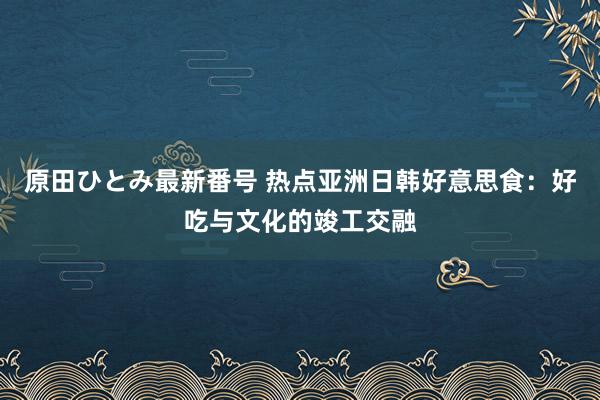 原田ひとみ最新番号 热点亚洲日韩好意思食：好吃与文化的竣工交融