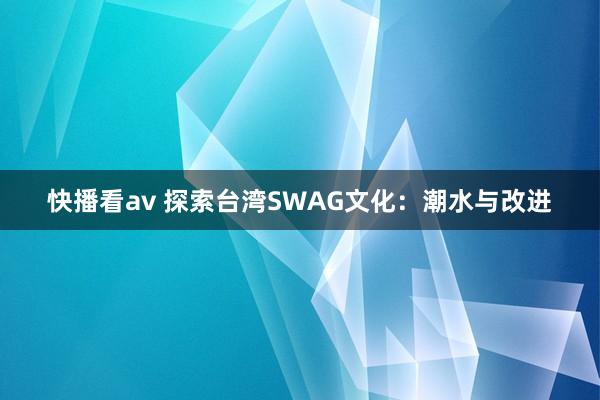 快播看av 探索台湾SWAG文化：潮水与改进