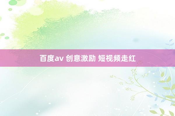 百度av 创意激励 短视频走红