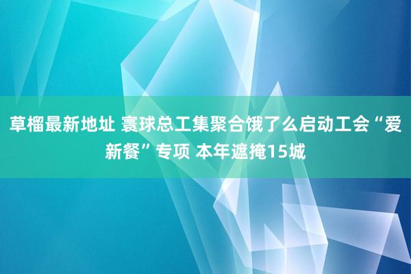 草榴最新地址 寰球总工集聚合饿了么启动工会“爱新餐”专项 本年遮掩15城