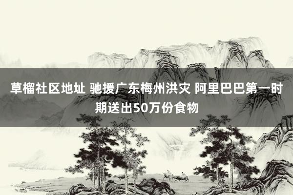 草榴社区地址 驰援广东梅州洪灾 阿里巴巴第一时期送出50万份食物