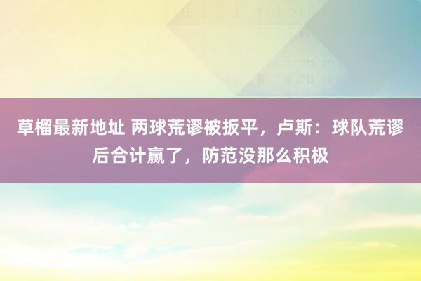 草榴最新地址 两球荒谬被扳平，卢斯：球队荒谬后合计赢了，防范没那么积极