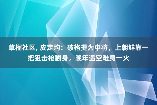 草榴社区, 皮定均：破格提为中将，上朝鲜靠一把狙击枪翻身，晚年遇空难身一火