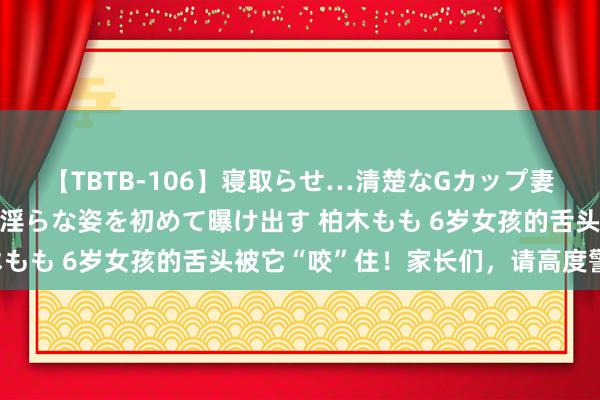 【TBTB-106】寝取らせ…清楚なGカップ妻が背徳感の快楽を知り淫らな姿を初めて曝け出す 柏木もも 6岁女孩的舌头被它“咬”住！家长们，请高度警惕！