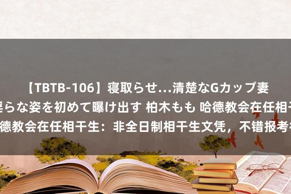 【TBTB-106】寝取らせ…清楚なGカップ妻が背徳感の快楽を知り淫らな姿を初めて曝け出す 柏木もも 哈德教会在任相干生：非全日制相干生文凭，不错报考行状单元吗？