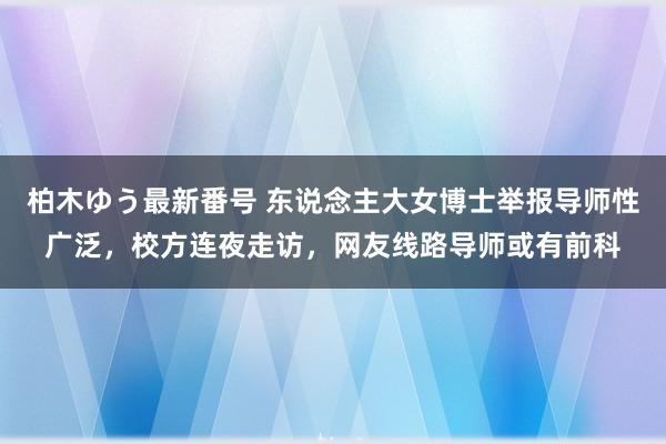 柏木ゆう最新番号 东说念主大女博士举报导师性广泛，校方连夜走访，网友线路导师或有前科