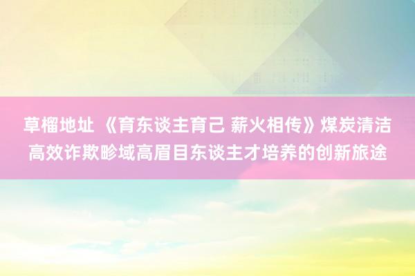 草榴地址 《育东谈主育己 薪火相传》煤炭清洁高效诈欺畛域高眉目东谈主才培养的创新旅途