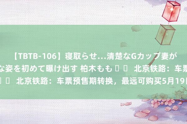 【TBTB-106】寝取らせ…清楚なGカップ妻が背徳感の快楽を知り淫らな姿を初めて曝け出す 柏木もも 		 北京铁路：车票预售期转换，最远可购买5月19日车票