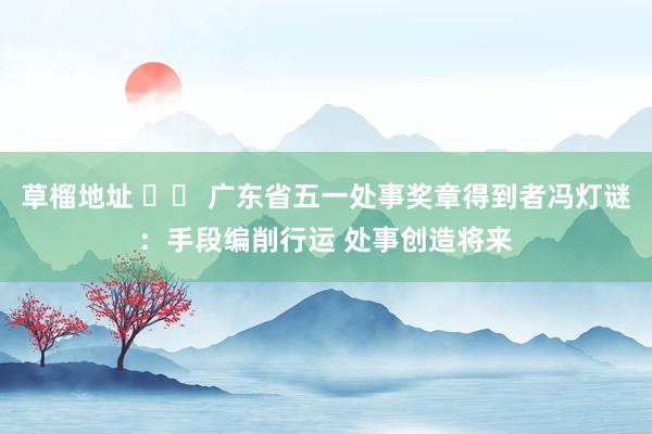 草榴地址 		 广东省五一处事奖章得到者冯灯谜：手段编削行运 处事创造将来