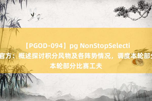 【PGOD-094】pg NonStopSelection 5 中乙官方：概述探讨积分风物及各阵势情况，调度本轮部分比赛工夫