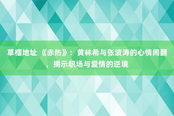 草榴地址 《赤热》：黄林希与张波涛的心情闹翻，揭示职场与爱情的逆境