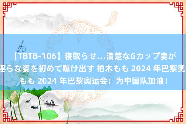 【TBTB-106】寝取らせ…清楚なGカップ妻が背徳感の快楽を知り淫らな姿を初めて曝け出す 柏木もも 2024 年巴黎奥运会：为中国队加油！