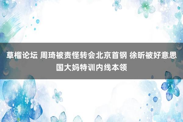 草榴论坛 周琦被责怪转会北京首钢 徐昕被好意思国大妈特训内线本领