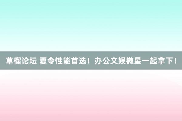 草榴论坛 夏令性能首选！办公文娱微星一起拿下！