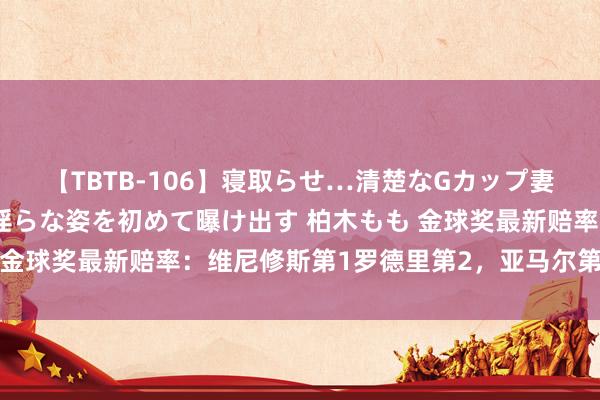 【TBTB-106】寝取らせ…清楚なGカップ妻が背徳感の快楽を知り淫らな姿を初めて曝け出す 柏木もも 金球奖最新赔率：维尼修斯第1罗德里第2，亚马尔第5梅西第6