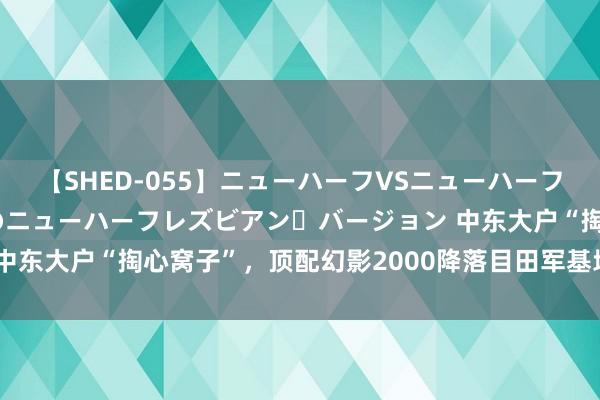 【SHED-055】ニューハーフVSニューハーフ 不純同性肛遊 2 魅惑のニューハーフレズビアン・バージョン 中东大户“掏心窝子”，顶配幻影2000降落目田军基地，让中方细品