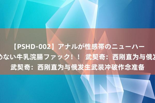 【PSHD-002】アナルが性感帯のニューハーフ美女が泣くまでやめない牛乳浣腸ファック！！ 武契奇：西刚直为与俄发生武装冲破作念准备