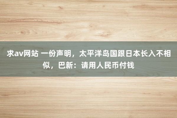 求av网站 一份声明，太平洋岛国跟日本长入不相似，巴新：请用人民币付钱