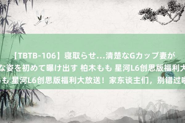 【TBTB-106】寝取らせ…清楚なGカップ妻が背徳感の快楽を知り淫らな姿を初めて曝け出す 柏木もも 星河L6创思版福利大放送！家东谈主们，别错过啦！