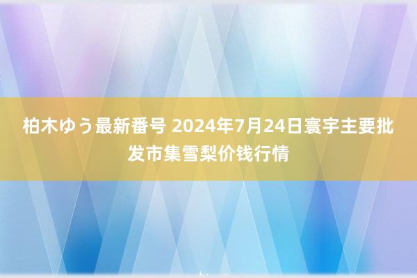 柏木ゆう最新番号 2024年7月24日寰宇主要批发市集雪梨价钱行情