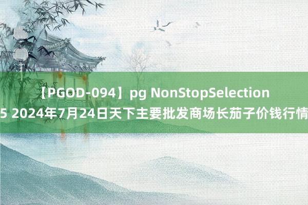 【PGOD-094】pg NonStopSelection 5 2024年7月24日天下主要批发商场长茄子价钱行情