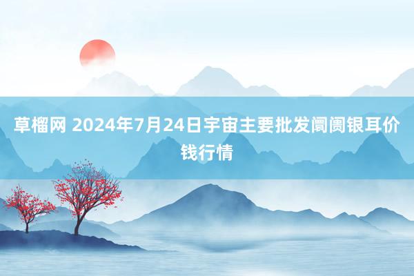 草榴网 2024年7月24日宇宙主要批发阛阓银耳价钱行情