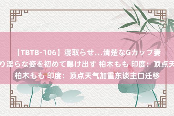 【TBTB-106】寝取らせ…清楚なGカップ妻が背徳感の快楽を知り淫らな姿を初めて曝け出す 柏木もも 印度：顶点天气加重东谈主口迁移