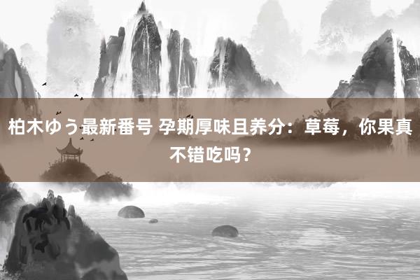 柏木ゆう最新番号 孕期厚味且养分：草莓，你果真不错吃吗？