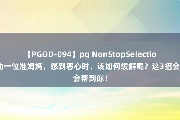 【PGOD-094】pg NonStopSelection 5 行动一位准姆妈，感到恶心时，该如何缓解呢？这3招会帮到你！