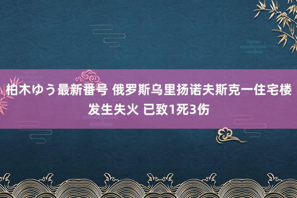 柏木ゆう最新番号 俄罗斯乌里扬诺夫斯克一住宅楼发生失火 已致1死3伤