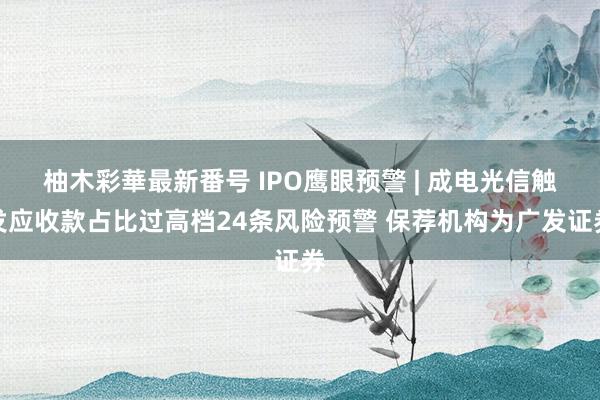 柚木彩華最新番号 IPO鹰眼预警 | 成电光信触发应收款占比过高档24条风险预警 保荐机构为广发证券