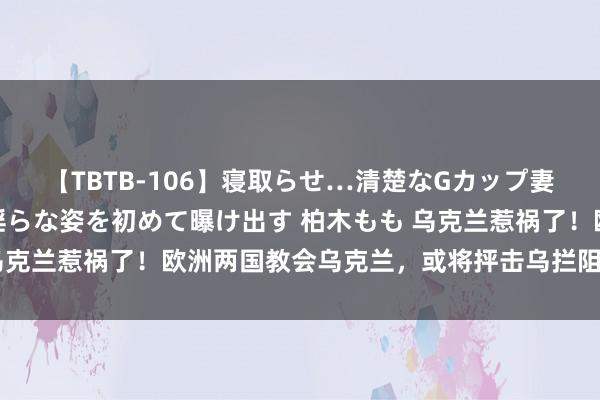 【TBTB-106】寝取らせ…清楚なGカップ妻が背徳感の快楽を知り淫らな姿を初めて曝け出す 柏木もも 乌克兰惹祸了！欧洲两国教会乌克兰，或将抨击乌拦阻俄石油过境