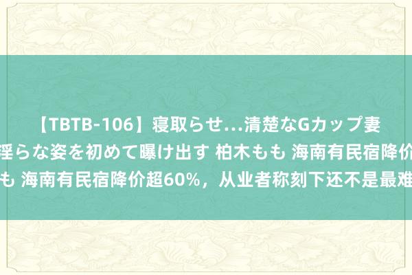 【TBTB-106】寝取らせ…清楚なGカップ妻が背徳感の快楽を知り淫らな姿を初めて曝け出す 柏木もも 海南有民宿降价超60%，从业者称刻下还不是最难的技艺