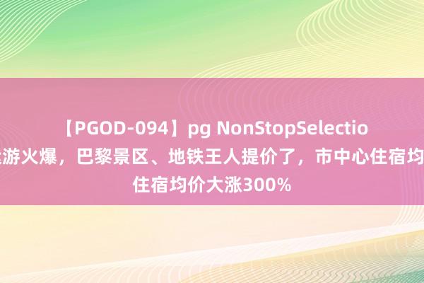 【PGOD-094】pg NonStopSelection 5 暑假奥运游火爆，巴黎景区、地铁王人提价了，市中心住宿均价大涨300%