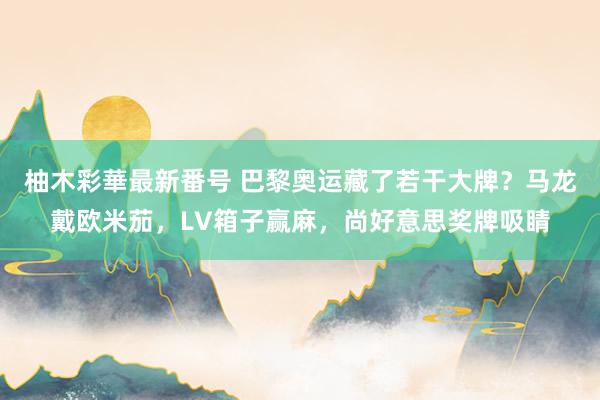 柚木彩華最新番号 巴黎奥运藏了若干大牌？马龙戴欧米茄，LV箱子赢麻，尚好意思奖牌吸睛