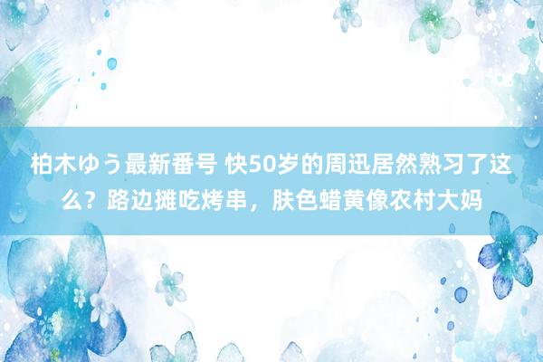 柏木ゆう最新番号 快50岁的周迅居然熟习了这么？路边摊吃烤串，肤色蜡黄像农村大妈