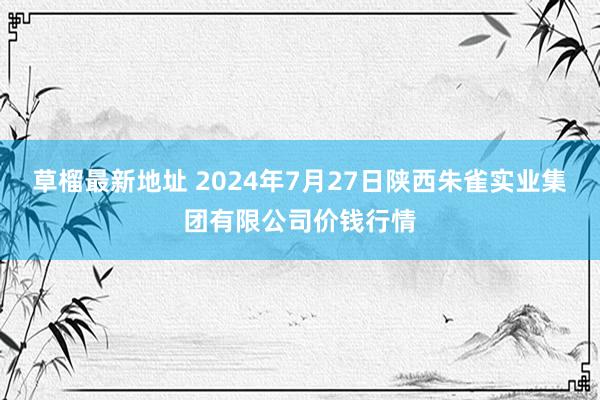 草榴最新地址 2024年7月27日陕西朱雀实业集团有限公司价钱行情