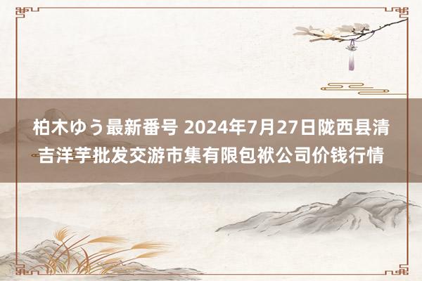 柏木ゆう最新番号 2024年7月27日陇西县清吉洋芋批发交游市集有限包袱公司价钱行情