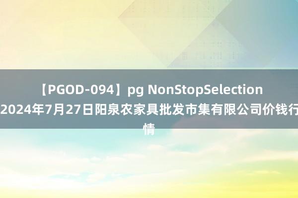 【PGOD-094】pg NonStopSelection 5 2024年7月27日阳泉农家具批发市集有限公司价钱行情