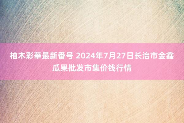 柚木彩華最新番号 2024年7月27日长治市金鑫瓜果批发市集价钱行情