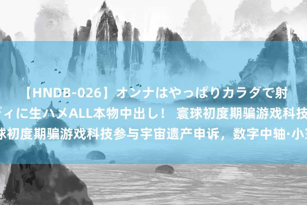 【HNDB-026】オンナはやっぱりカラダで射精する 厳選美巨乳ボディに生ハメALL本物中出し！ 寰球初度期骗游戏科技参与宇宙遗产申诉，数字中轴·小寰宇上线