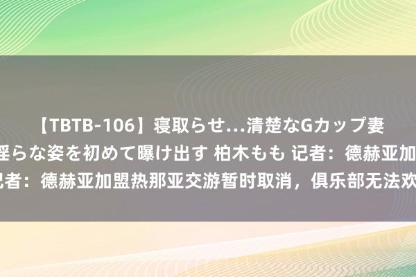 【TBTB-106】寝取らせ…清楚なGカップ妻が背徳感の快楽を知り淫らな姿を初めて曝け出す 柏木もも 记者：德赫亚加盟热那亚交游暂时取消，俱乐部无法欢娱薪资预期