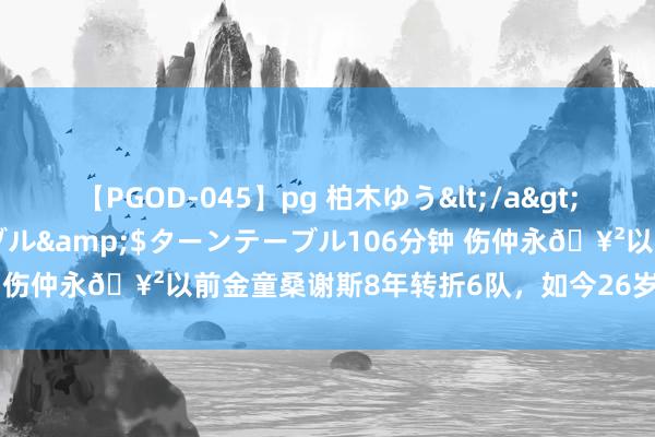 【PGOD-045】pg 柏木ゆう</a>2011-09-25ターンテーブル&$ターンテーブル106分钟 伤仲永?以前金童桑谢斯8年转折6队，如今26岁身价仅650万欧