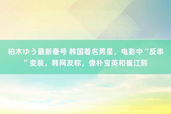 柏木ゆう最新番号 韩国着名男星，电影中“反串”变装，韩网友称，像朴宝英和崔江熙