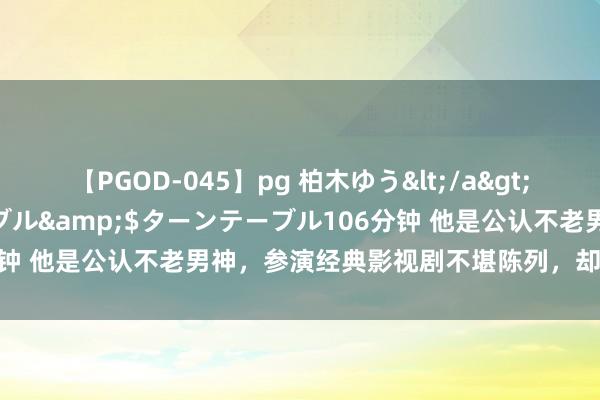 【PGOD-045】pg 柏木ゆう</a>2011-09-25ターンテーブル&$ターンテーブル106分钟 他是公认不老男神，参演经典影视剧不堪陈列，却永恒万年不红