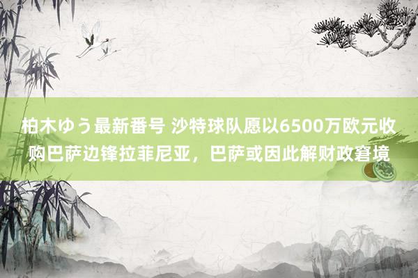 柏木ゆう最新番号 沙特球队愿以6500万欧元收购巴萨边锋拉菲尼亚，巴萨或因此解财政窘境