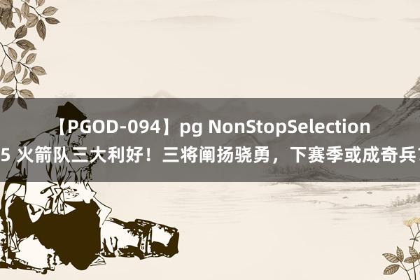 【PGOD-094】pg NonStopSelection 5 火箭队三大利好！三将阐扬骁勇，下赛季或成奇兵？